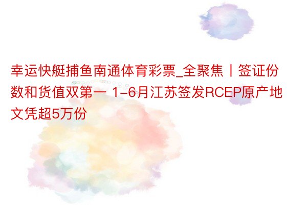 幸运快艇捕鱼南通体育彩票_全聚焦丨签证份数和货值双第一 1-6月江苏签发RCEP原产地文凭超5万份