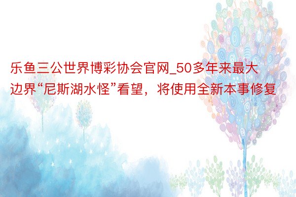 乐鱼三公世界博彩协会官网_50多年来最大边界“尼斯湖水怪”看望，将使用全新本事修复