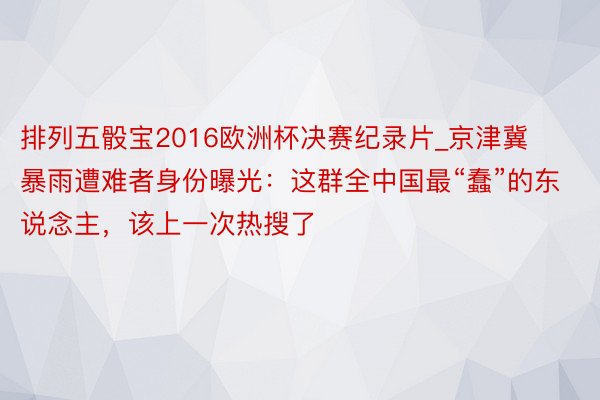 排列五骰宝2016欧洲杯决赛纪录片_京津冀暴雨遭难者身份曝光：这群全中国最“蠢”的东说念主，该上一次热搜了