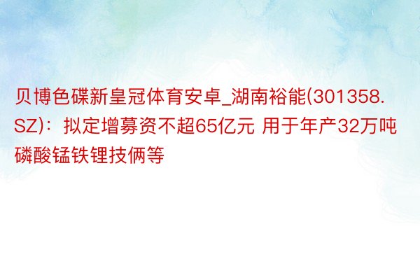 贝博色碟新皇冠体育安卓_湖南裕能(301358.SZ)：拟定增募资不超65亿元 用于年产32万吨磷酸锰铁锂技俩等