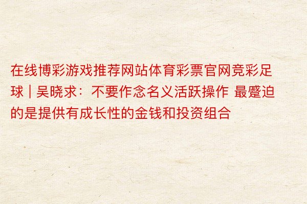 在线博彩游戏推荐网站体育彩票官网竞彩足球 | 吴晓求：不要作念名义活跃操作 最蹙迫的是提供有成长性的金钱和投资组合