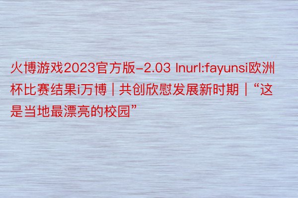 火博游戏2023官方版-2.03 Inurl:fayunsi欧洲杯比赛结果i万博 | 共创欣慰发展新时期｜“这是当地最漂亮的校园”