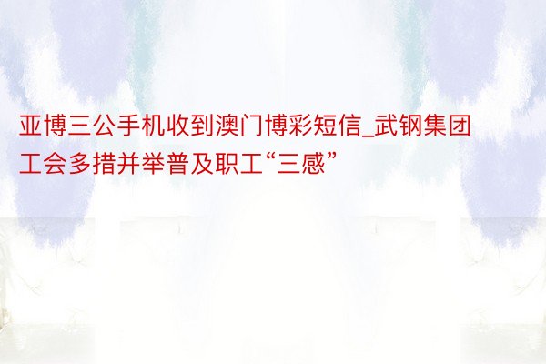 亚博三公手机收到澳门博彩短信_武钢集团工会多措并举普及职工“三感”