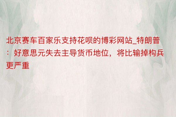 北京赛车百家乐支持花呗的博彩网站_特朗普：好意思元失去主导货币地位，将比输掉构兵更严重
