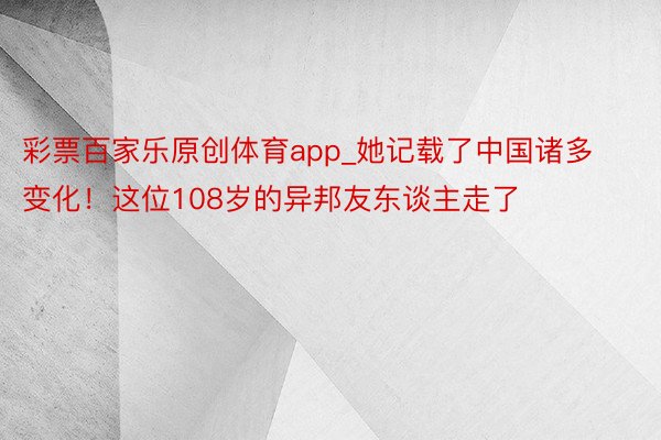 彩票百家乐原创体育app_她记载了中国诸多变化！这位108岁的异邦友东谈主走了