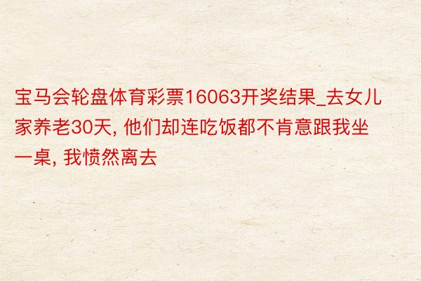 宝马会轮盘体育彩票16063开奖结果_去女儿家养老30天, 他们却连吃饭都不肯意跟我坐一桌, 我愤然离去