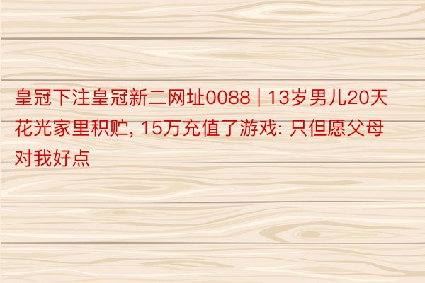 皇冠下注皇冠新二网址0088 | 13岁男儿20天花光家里积贮, 15万充值了游戏: 只但愿父母对我好点