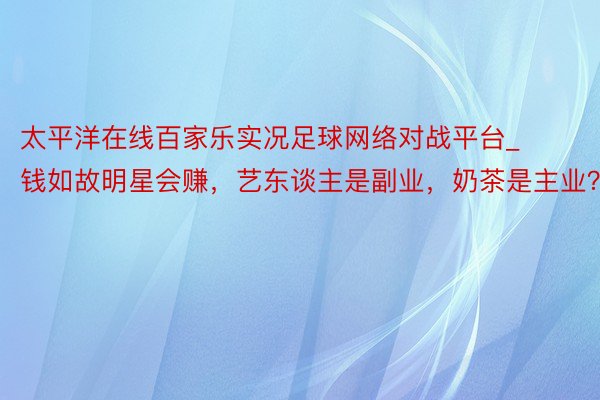 太平洋在线百家乐实况足球网络对战平台_钱如故明星会赚，艺东谈主是副业，奶茶是主业？