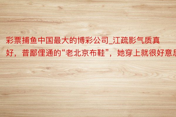 彩票捕鱼中国最大的博彩公司_江疏影气质真好，普鄙俚通的“老北京布鞋”，她穿上就很好意思