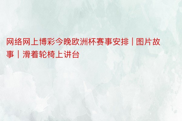 网络网上博彩今晚欧洲杯赛事安排 | 图片故事｜滑着轮椅上讲台
