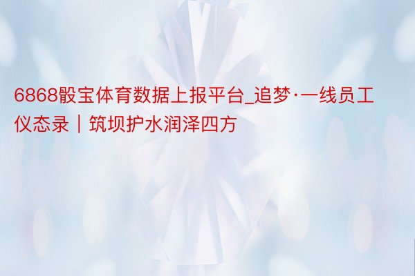 6868骰宝体育数据上报平台_追梦·一线员工仪态录｜筑坝护水润泽四方