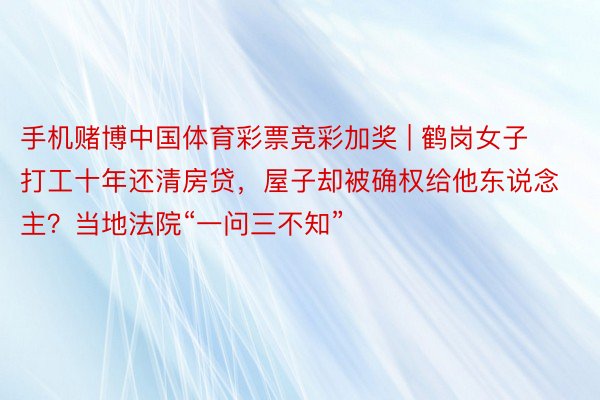 手机赌博中国体育彩票竞彩加奖 | 鹤岗女子打工十年还清房贷，屋子却被确权给他东说念主？当地法院“一问三不知”