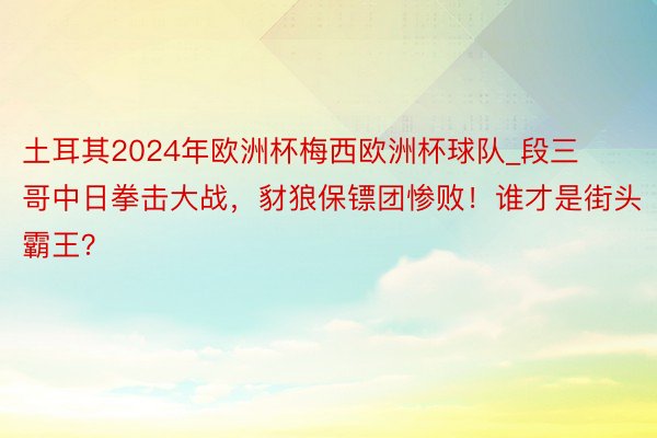 土耳其2024年欧洲杯梅西欧洲杯球队_段三哥中日拳击大战，豺狼保镖团惨败！谁才是街头霸王？
