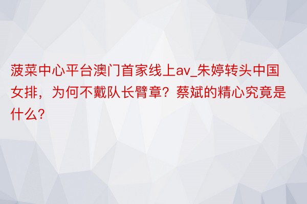 菠菜中心平台澳门首家线上av_朱婷转头中国女排，为何不戴队长臂章？蔡斌的精心究竟是什么？