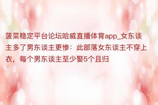 菠菜稳定平台论坛哈威直播体育app_女东谈主多了男东谈主更惨：此部落女东谈主不穿上衣，每个男东谈主至少娶5个且归