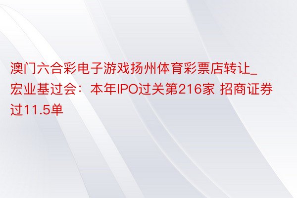 澳门六合彩电子游戏扬州体育彩票店转让_宏业基过会：本年IPO过关第216家 招商证券过11.5单