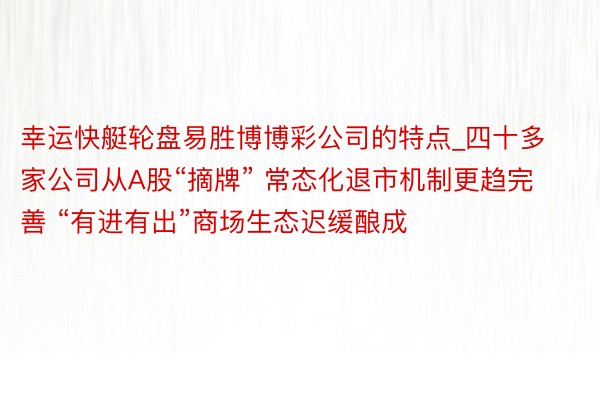 幸运快艇轮盘易胜博博彩公司的特点_四十多家公司从A股“摘牌” 常态化退市机制更趋完善 “有进有出”商场生态迟缓酿成
