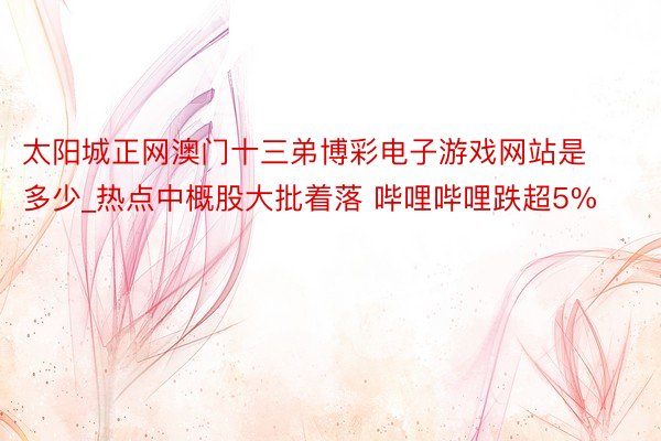 太阳城正网澳门十三弟博彩电子游戏网站是多少_热点中概股大批着落 哔哩哔哩跌超5%