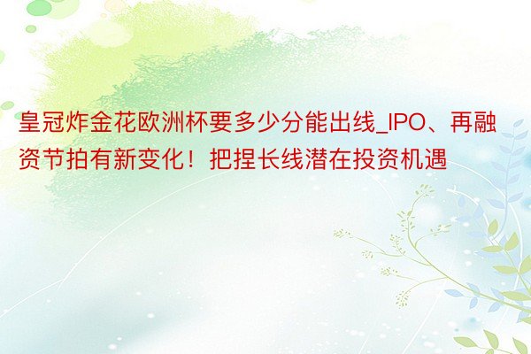 皇冠炸金花欧洲杯要多少分能出线_IPO、再融资节拍有新变化！把捏长线潜在投资机遇