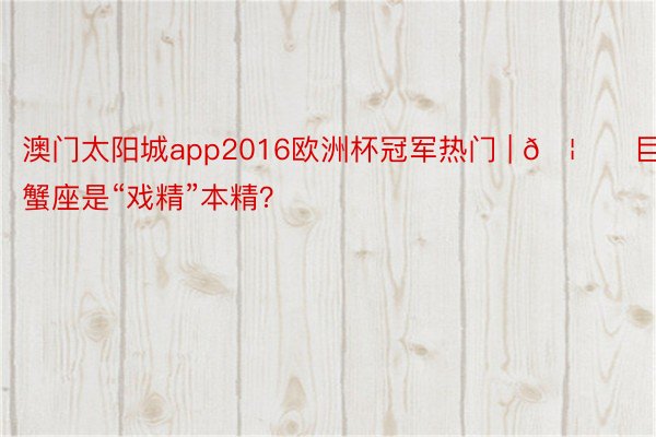 澳门太阳城app2016欧洲杯冠军热门 | 🦀️巨蟹座是“戏精”本精？