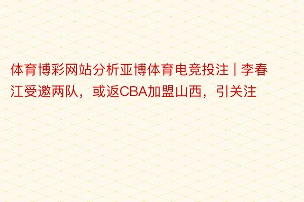体育博彩网站分析亚博体育电竞投注 | 李春江受邀两队，或返CBA加盟山西，引关注