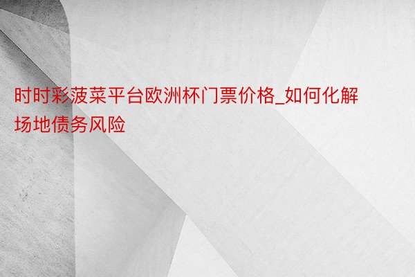 时时彩菠菜平台欧洲杯门票价格_如何化解场地债务风险