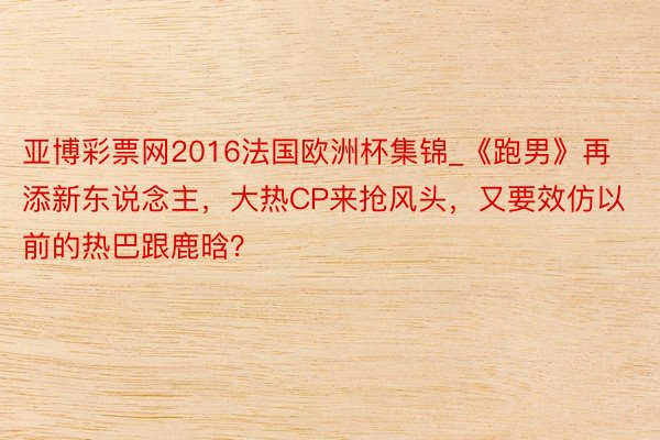 亚博彩票网2016法国欧洲杯集锦_《跑男》再添新东说念主，大热CP来抢风头，又要效仿以前的热巴跟鹿晗？